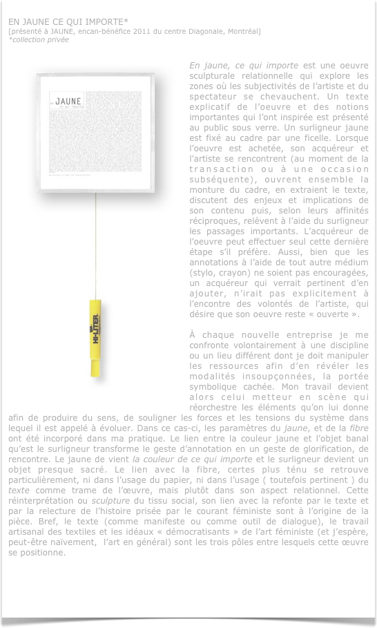 
EN JAUNE CE QUI IMPORTE*
[présenté à JAUNE, encan-bénéfice 2011 du centre Diagonale, Montréal]
*collection privée


￼En jaune, ce qui importe est une oeuvre sculpturale relationnelle qui explore les zones où les subjectivités de l’artiste et du spectateur se chevauchent. Un texte explicatif de l’oeuvre et des notions importantes qui l’ont inspirée est présenté au public sous verre. Un surligneur jaune est fixé au cadre par une ficelle. Lorsque l’oeuvre est achetée, son acquéreur et l’artiste se rencontrent (au moment de la transaction ou à une occasion subséquente), ouvrent ensemble la monture du cadre, en extraient le texte, discutent des enjeux et implications de son contenu puis, selon leurs affinités réciproques, relèvent à l’aide du surligneur les passages importants. L’acquéreur de l’oeuvre peut effectuer seul cette dernière étape s’il préfère. Aussi, bien que les annotations à l’aide de tout autre médium (stylo, crayon) ne soient pas encouragées, un acquéreur qui verrait pertinent d’en ajouter, n’irait pas explicitement à l’encontre des volontés de l’artiste, qui désire que son oeuvre reste « ouverte ». 

À chaque nouvelle entreprise je me confronte volontairement à une discipline ou un lieu différent dont je doit manipuler les ressources afin d’en révéler les modalités insoupçonnées, la portée symbolique cachée. Mon travail devient alors celui metteur en scène qui réorchestre les éléments qu’on lui donne afin de produire du sens, de souligner les forces et les tensions du système dans lequel il est appelé à évoluer. Dans ce cas-ci, les paramètres du jaune, et de la fibre ont été incorporé dans ma pratique. Le lien entre la couleur jaune et l’objet banal qu’est le surligneur transforme le geste d’annotation en un geste de glorification, de rencontre. Le jaune de vient la couleur de ce qui importe et le surligneur devient un objet presque sacré. Le lien avec la fibre, certes plus ténu se retrouve particulièrement, ni dans l’usage du papier, ni dans l’usage ( toutefois pertinent ) du texte comme trame de l’œuvre, mais plutôt dans son aspect relationnel. Cette réinterprétation ou sculpture du tissu social, son lien avec la refonte par le texte et par la relecture de l’histoire prisée par le courant féministe sont à l’origine de la pièce. Bref, le texte (comme manifeste ou comme outil de dialogue), le travail artisanal des textiles et les idéaux « démocratisants » de l’art féministe (et j’espère, peut-être naïvement,  l’art en général) sont les trois pôles entre lesquels cette œuvre se positionne.


