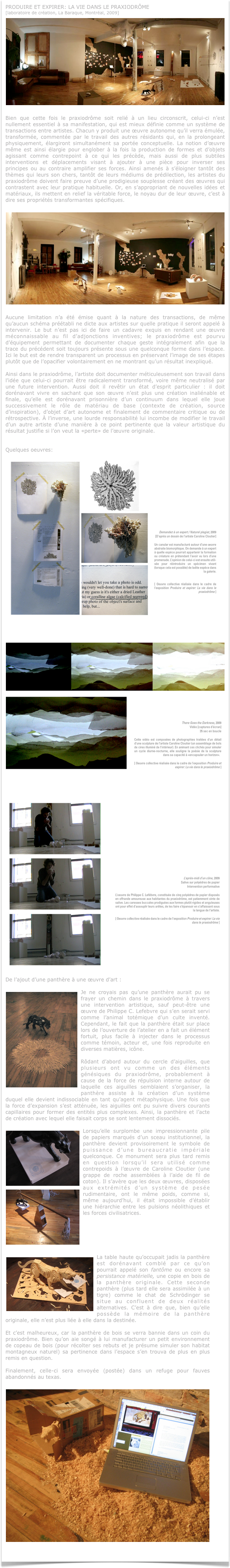 PRODUIRE ET EXPIRER: LA VIE DANS LE PRAXIODRÔME
[laboratoire de création, La Baraque, Montréal, 2009]
￼
Bien que cette fois le praxiodrôme soit relié à un lieu circonscrit, celui-ci n’est nullement essentiel à sa manifestation, qui est mieux définie comme un système de transactions entre artistes. Chacun y produit une œuvre autonome qu’il verra émulée, transformée, commentée par le travail des autres résidants qui, en la prolongeant physiquement, élargiront simultanément sa portée conceptuelle. La notion d’œuvre même est ainsi élargie pour englober à la fois la production de formes et d’objets agissant comme contrepoint à ce qui les précède, mais aussi de plus subtiles interventions et déplacements visant à ajouter à une pièce pour inverser ses principes ou au contraire amplifier ses forces. Ainsi amenés à s’éloigner tantôt des thèmes qui leurs son chers, tantôt de leurs médiums de prédilection, les artistes du praxiodrôme doivent faire preuve d’une prodigieuse souplesse créant des œuvres qui contrastent avec leur pratique habituelle. Or, en s’appropriant de nouvelles idées et matériaux, ils mettent en relief la véritable force, le noyau dur de leur œuvre, c’est à dire ses propriétés transformantes spécifiques. 

￼
Aucune limitation n’a été émise quant à la nature des transactions, de même qu’aucun schéma préétabli ne dicte aux artistes sur quelle pratique il seront appelé à intervenir. Le but n’est pas ici de faire un cadavre exquis en rendant une œuvre méconnaissable au fil d’adjonctions inventives; le praxiodrôme est pourvu d’équipement permettant de documenter chaque geste intégralement afin que la trace du précédent soit toujours présente sous une quelconque forme dans l’espace. Ici le but est de rendre transparent un processus en préservant l’image de ses étapes plutôt que de l’opacifier volontairement en ne montrant qu’un résultat inexpliqué.

Ainsi dans le praxiodrôme, l’artiste doit documenter méticuleusement son travail dans l’idée que celui-ci pourrait être radicalement transformé, voire même neutralisé par une future intervention. Aussi doit il revêtir un état d’esprit particulier : il doit dorénavant vivre en sachant que son œuvre n’est plus une création inaliénable et finale, qu’elle est dorénavant prisonnière d’un continuum dans lequel elle joue successivement le rôle de matériau de base (contexte de création, source d’inspiration), d’objet d’art autonome et finalement de commentaire critique ou de rétrospective. À l’inverse, une lourde responsabilité lui incombe de modifier le travail d’un autre artiste d’une manière à ce point pertinente que la valeur artistique du résultat justifie si l’on veut la «perte» de l’œuvre originale.


Quelques oeuvres:
￼￼￼
De l’ajout d’une panthère à une œuvre d’art :

￼Je ne croyais pas qu’une panthère aurait pu se frayer un chemin dans le praxiodrôme à travers une intervention artistique, sauf peut-être une œuvre de Philippe C. Lefebvre qui s’en serait servi comme l’animal totémique d’un culte inventé. Cependant, le fait que la panthère était sur place lors de l’ouverture de l’atelier en a fait un élément fortuit, plus facile à injecter dans le processus comme témoin, acteur et, une fois reproduite en diverses matières, icône. 

Rôdant d’abord autour du cercle d’aiguilles, que plusieurs ont vu comme un des éléments génésiques du praxiodrôme, probablement à cause de la force de répulsion interne autour de laquelle ces aiguilles semblaient s’organiser, la panthère assiste à la création d’un système duquel elle devient indissociable en tant qu’agent métaphysique. Une fois que la force d’expansion s’est atténuée, les aiguilles ont pu suivre divers courants capillaires pour former des entités plus complexes. Ainsi, la panthère et l’acte de création avec lequel elle faisait corps se sont lentement dissociés.

￼Lorsqu’elle surplombe une impressionnante pile de papiers marqués d’un sceau institutionnel, la panthère devient provisoirement le symbole de puissance d’une bureaucratie impériale quelconque. Ce monument sera plus tard remis en question lorsqu’il sera utilisé comme contrepoids à l’œuvre de Caroline Cloutier (une grappe de roche assemblées à l’aide de fil de coton). Il s’avère que les deux œuvres, d￼isposées aux extrémités d’un système de pesée rudimentaire, ont le même poids, comme si, même aujourd’hui, il était impossible d’établir une hiérarchie entre les pulsions néolithiques et les forces civilisatrices.






￼La table haute qu’occupait jadis la panthère est dorénavant comblé par ce qu’on pourrait appelé son fantôme ou encore sa persistance matérielle, une copie en bois de la panthère originale. Cette seconde panthère (plus tard elle sera assimilée à un tigre) comme le chat de Schrödinger se situe au confluent de deux réalités alternatives. C’est à dire que, bien qu’elle possède la mémoire de la panthère originale, elle n’est plus liée à elle dans la destinée. 

Et c’est malheureux, car la panthère de bois se verra bannie dans un coin du praxiodrôme. Bien qu’on aie songé à lui manufacturer un petit environnement de copeau de bois (pour récolter ses rebuts et je présume simuler son habitat montagneux naturel) sa pertinence dans l’espace s’en trouva de plus en plus remis en question. 

Finalement, celle-ci sera envoyée (postée) dans un refuge pour fauves abandonnés au texas.

 ￼
