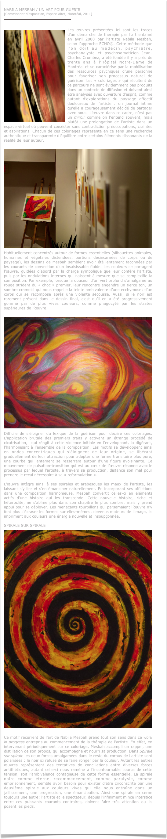 
NABILA MESBAH / UN ART POUR GUÉRIR
[Commisariat d’exposition, Espace Alter, Montréal, 2011]
http://www.auberge-alternative.qc.ca/arts/


￼Les œuvres présentées ici sont les traces d’un démarche de thérapie par l’art entamé en avril 2008 par l’artiste Nabila Mesbah, selon l’approche ECHO®. Cette méthode que l’on doit au médecin, psychiatre, psychanalyste et psychosomaticien Jean-Charles Crombez, a été fondée il y a près de trente ans à l’Hôpital Notre-Dame de Montréal et se caractérise par la mobilisation des ressources psychiques d’une personne pour favoriser son processus naturel de guérison. Les « coloriages » qui résultent de ce parcours ne sont évidemment pas produits dans un contexte de diffusion et doivent ainsi être analysés avec ouverture d’esprit, comme autant d’explorations du paysage affectif douloureux de l’artiste : un journal intime qu’elle a courageusement décidé de partager avec nous. L’œuvre dans ce cadre, n’est pas un miroir comme on l’entend souvent, mais plutôt une prolongation de l’artiste dans un espace virtuel où peuvent coexister sans contradiction préoccupations, craintes et aspirations. Chacun de ces coloriages représente en ce sens une recherche authentique et transparente d’équilibre entre certains éléments dissonants de la réalité de leur auteur. 

￼Habituellement concentrés autour de formes essentielles (silhouettes animales, humaines et végétales distendues, portions désincarnées de corps ou de paysage), les dessins de Mesbah semblent avoir été lentement façonnées par les courants de convection d’un insaisissable fluide. Les couleurs se partagent l’œuvre, guidées d’abord par la charge symbolique que leur confère l’artiste, puis par les ondulations internes qui naissent à mesure que se complexifie la composition. Par exemple, lorsque la douceur d’un vert profond s’amalgame au rouge strident du « choc » premier, leur rencontre engendre un tierce ton, un sombre cramoisi qui nous rappelle la teinte ambivalente d’une ecchymose; d’un corps qui se recompose après une violente secousse. Aussi, si le noir est rarement présent dans le dessin final, c’est qu’il en a été progressivement gommé par de plus vives couleurs, comme phagocyté par les strates supérieures de l’œuvre.

￼Difficile de s’éloigner du lexique de la guérison pour décrire ces coloriages. L’application brutale des premiers traits y activant un étrange procédé de cicatrisation,  qui réagit à cette violence initiale en l’enveloppant, la digérant, l’harmonisant à l’ensemble de la composition. Les motifs se développent ainsi en ondes concentriques qui s’éloignent de leur origine, se libérant graduellement de leur attraction pour adopter une forme transitoire plus pure, une courbe qui lentement se resserrera autour d’une figure avoisinante. Ce mouvement de pulsation-transition qui est au cœur de l’œuvre résonne avec le processus par lequel l’artiste, à travers sa production, distance son mal pour prendre le recul nécessaire à sa « reformulation ».  

L’œuvre intègre ainsi à ses spirales et arabesques les maux de l’artiste, les laissant s’y lier et s’en émanciper naturellement. En incorporant ses afflictions dans une composition harmonieuse, Mesbah convertit celles-ci en éléments actifs d’une histoire qui les transcende. Cette nouvelle histoire, riche et hétéroclite, ne s’abîme plus dans son chapitre le plus sombre, mais y prend appui pour se déployer. Les menaçants tourbillons qui parsemaient l’œuvre n’y font plus s’écraser les formes sur elles-mêmes; devenus moteurs de l’image, ils impriment aux couleurs une énergie nouvelle et insoupçonnée.

SPIRALE SUR SPIRALE
￼
Ce motif récurrent de l’art de Nabila Mesbah prend tout son sens dans ce work in progress entrepris au commencement de la thérapie de l’artiste. En effet, en intervenant périodiquement sur ce coloriage, Mesbah accompli un rappel, une distillation de son propos, qui accompagne et nourri sa production. Dans Spirale sur spirale les deux forces amalgamées dans le reste du corpus de l’artiste sont polarisées : le noir ici refuse de se faire ronger par la couleur. Autant les autres œuvres représentent des tentatives de conciliations entre diverses forces antithétiques, autant celle-ci nous ramène à l’incontournable source de cette tension, soit l’ambivalence contagieuse de cette forme essentielle. La spirale noire comme éternel recommencement, comme paralysie, comme emprisonnement, semble avoir besoin pour exister d’être circonscrite par une deuxième spirale aux couleurs vives qui elle nous entraîne dans un jaillissement, une progression, une émancipation. Ainsi une spirale en cerne toujours une autre; l’artiste et le spectateur, depuis l’infiniment mince interstice entre ces puissants courants contraires, doivent faire très attention ou ils posent les pieds.



 
